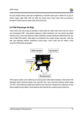 SRS Airbag


lah yang mengisi kantong udara agar mengelembung. Komposisi utama gas ini adalah He. N2,CO2,Ar.
Struktur bagian dalam DAB, PAB, dan SAB, dst. Hampir sama. Posisi modul untuk penumpang di
tempatkan di dalam glove box dalam dash board (crash pad).



2.4 PAB (Passenger Air Bag)
Posisi modul untuk penumpang di tempatkan di dalam glove box dalam dash board. Ada dua macam
cara pemasangan PAB : yang pertama dipasang di dalam Dashboard, dan cara satunya lagi adalah
dipasang di luar. Untuk yang dipasang di dalam Dashboard, tampilan Dashboard terlihat bersih dan rapi,
namun ketika PAB meletus, maka bagian luar Dashboard harus diganti dengan yang baru. Untuk tipe
later yang terpasang terpisah, tampilannya kurang bagus, namun pada saat dia meletus, hanya
komponen PAB terpisah yang diganti.




                                  Inflator assembly            Warning label




                           Connector




                                                Mounting bracket

PAB fungsinya adalah untuk melindungi penumpang depan ketika terjadi kecelakaan. Dikarenakan PAB
diharapkan dapat melindungi dengan area yang lebih luas, maka volumenya sekarang adalah sekitar
120~160•. Akan berbahaya apabila ada handphone atau benda lain mengenai area meletusnya air bag.
Karena apabila Air bag meletus, benda diatasnya akan terpental dan mengenai orang di depannya.




Training Support & Development                                                                     14
 