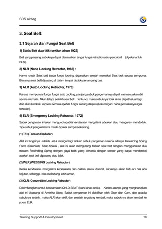SRS Airbag



3. Seat Belt

3.1 Sejarah dan Fungsi Seat Belt
1) Static Belt dua titik (sekitar tahun 1922)

Belt yang panjang sabuknya dapat disesuaikan tanpa fungsi retraction atau pencabut      (dipakai untuk
BUS).

2) NLR (None Locking Retractor, 1965) :

Hanya untuk Seat belt tanpa fungsi locking, digunakan setelah memakai Seat belt secara sempurna.
Biasanya seat belt dipasang di dalam tempat duduk penumpang bus.

3) ALR (Auto Locking Retractor, 1970)

Karena mempunyai fungsi fungsi auto Locking, panjang sabuk pengemannya dapat menyesuaikan diri
secara otomatis. Akan tetapi, setelah seat belt   terkunci, maka sabuknya tidak akan dapat keluar lagi,
dan akan kembali keposisi semula apabila fungsi locking dilepas (kekurangan: dada pemakainya agak
tertekan).

4) ELR (Emergency Locking Retractor, 1972)

Sabuk pengaman ini akan mengunci apabila kendaraan mengalami tabrakan atau mengerem mendadak.
Tipe sabuk pengaman ini masih dipakai sampai sekarang.

(1) T/R (Tension Reducer)

Alat ini fungsinya adalah untuk mengurangi tarikan sabuk pengaman karena adanya Rewinding Spring
Force (Solenoid). Saat dipakai , alat ini akan mengurangi tarikan seat belt dengan menggunakan dua
macam Rewinding Spring dengan gaya balik yang berbeda dengan sensor yang dapat mendeteksi
apakah seat belt dipasang atau tidak.

(2) WLR (WEBBING Locking Retractor)

Ketika kendaraan mengalami kecelakaan dan dalam situasi darurat, sabuknya akan terkunci bila ada
kejutan, sehingga bisa melindungi lebih aman.

(3) CLR (Convertible Locking Retractor)

Dikembangkan untuk keselamatan CHLD SEAT (kursi anak-anak).            Karena aturan yang mengharuskan
alat ini dipasang di Amerika Utara. Sabuk pengaman ini diaktifkan oleh Gear dan Cam, dan apabila
sabuknya tertarik, maka ALR akan aktif, dan setelah tergulung kembali, maka sabuknya akan kembali ke
posisi ELR.




Training Support & Development                                                                            19
 