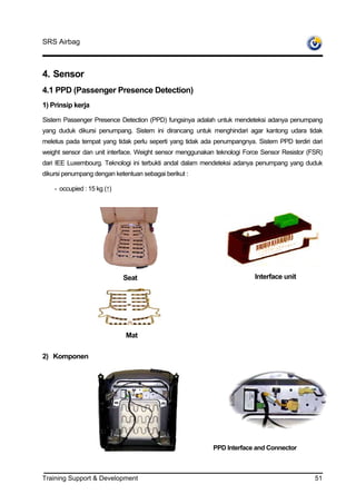 SRS Airbag



4. Sensor
4.1 PPD (Passenger Presence Detection)
1) Prinsip kerja

Sistem Passenger Presence Detection (PPD) fungsinya adalah untuk mendeteksi adanya penumpang
yang duduk dikursi penumpang. Sistem ini dirancang untuk menghindari agar kantong udara tidak
meletus pada tempat yang tidak perlu seperti yang tidak ada penumpangnya. Sistem PPD terdiri dari
weight sensor dan unit interface. Weight sensor menggunakan teknologi Force Sensor Resistor (FSR)
dari IEE Luxembourg. Teknologi ini terbukti andal dalam mendeteksi adanya penumpang yang duduk
dikursi penumpang dengan ketentuan sebagai berikut :

    - occupied : 15 kg (↑)




                             Seat                                        Interface unit




                             Mat

2) Komponen




                                                           PPD Interface and Connector



Training Support & Development                                                                51
 