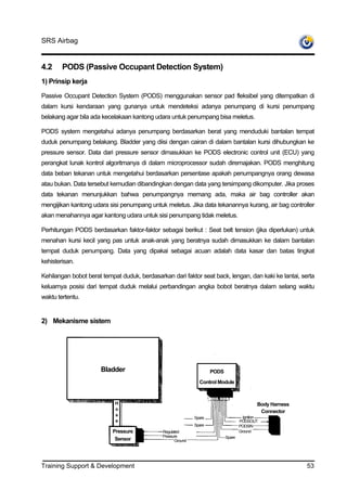 SRS Airbag


4.2     PODS (Passive Occupant Detection System)
1) Prinsip kerja

Passive Occupant Detection System (PODS) menggunakan sensor pad fleksibel yang ditempatkan di
dalam kursi kendaraan yang gunanya untuk mendeteksi adanya penumpang di kursi penumpang
belakang agar bila ada kecelakaan kantong udara untuk penumpang bisa meletus.

PODS system mengetahui adanya penumpang berdasarkan berat yang menduduki bantalan tempat
duduk penumpang belakang. Bladder yang diisi dengan cairan di dalam bantalan kursi dihubungkan ke
pressure sensor. Data dari pressure sensor dimasukkan ke PODS electronic control unit (ECU) yang
perangkat lunak kontrol algoritmanya di dalam microprocessor sudah diremajakan. PODS menghitung
data beban tekanan untuk mengetahui berdasarkan persentase apakah penumpangnya orang dewasa
atau bukan. Data tersebut kemudian dibandingkan dengan data yang tersimpang dikomputer. Jika proses
data tekanan menunjukkan bahwa penumpangnya memang ada, maka air bag controller akan
mengijikan kantong udara sisi penumpang untuk meletus. Jika data tekanannya kurang, air bag controller
akan menahannya agar kantong udara untuk sisi penumpang tidak meletus.

Perhitungan PODS berdasarkan faktor-faktor sebagai berikut : Seat belt tension (jika diperlukan) untuk
menahan kursi kecil yang pas untuk anak-anak yang beratnya sudah dimasukkan ke dalam bantalan
tempat duduk penumpang. Data yang dipakai sebagai acuan adalah data kasar dan batas tingkat
kehisterisan.

Kehilangan bobot berat tempat duduk, berdasarkan dari faktor seat back, lengan, dan kaki ke lantai, serta
keluarnya posisi dari tempat duduk melalui perbandingan angka bobot beratnya dalam selang waktu
waktu tertentu.


2) Mekanisme sistem




                      Bladder                                        PODS

                                                               Control Module


                            H                                                                Body Harness
                            o
                                                                                              Connector
                            s                                                         Ignition
                                                             Spare
                            e                                                       PODSOUT
                                                             Spare                  PODSIN
                           Pressure           Regulated                             Ground
                                              Pressure                      Spare
                            Sensor                  Ground




Training Support & Development                                                                              53
 