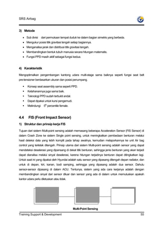 SRS Airbag


3) Metode

   • Sub divisi     dari permukaan tempat duduk ke dalam bagian simetris yang berbeda.
   • Mengukur posisi titik gravitasi tengah setiap bagiannya.
   • Menganalisa jarak dan distribusi titik gravitasi tengah.
   • Membandingkan bentuk tubuh manusia secara hitungan matematis.
   • Fungsi PPD masih aktif sebagai fungsi kedua.


4) Karakteristik

Mengoptimalkan pengembangan kantong udara multi-stage sama baiknya seperti fungsi seat belt
pre-tensioner berdasarkan ukuran dan posisi penumpang.

       Konsep seat assembly sama seperti PPD.
       Ketahanannya juga sama baik.
       Teknologi PPD sudah terbukti andal.
       Dapat dipakai untuk kursi pengemudi.
       Melindungi     5th percentile female.



4.4     FIS (Front Impact Sensor)
1) Struktur dan prinsip kerja FIS

Tujuan dari sistem Multi-point sensing adalah memasang beberapa Acceleration Sensor (FIS Sensor) di
dalam Crash Zone ke sistem Single point sensing, untuk meningkatkan pembedaan benturan melalui
hasil deteksi data yang lebih komplit pada tahap awalnya, kemudian melaporkannya ke unit Air bag
control yang terletak ditengah. Prinsip utama dari sistem Multi-point sensing adalah sensor yang dapat
mendeteksi deselerasi yang dipansang di dekat titik benturan, sehingga jenis benturan yang akan terjadi
dapat dianalisa melalui sinyal deselerasi, karena hitungan terjadinya benturan dapat ditingkatkan lagi.
Untuk saat ini yang dipakai oleh Hyundai adalah satu sensor yang dipasang ditengah depan radiator, dan
untuk di depan, kiri, kanan, bodi samping, sehingga yang dipasang adalah dua sensor. Dahulu
sensor-sensor dipasang di dalam ACU. Tentunya, sistem yang ada cara kerjanya adalah dengan
membandingkan sinyal dari sensor diluar dan sensor yang ada di dalam untuk memutuskan apakah
kantor udara perlu diletuskan atau tidak.




                Left FIS sensor
               Left FIS sensor                     Left FISAirba
                                                   Central sensor             Left FIS sensor
                                                                             Right FIS sensor
                                                    Controller


                                               Multi-Point Sensing
Training Support & Development                                                                      55
 