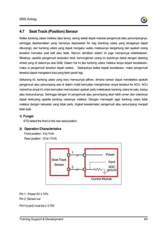 SRS Airbag


4.7     Seat Track (Position) Sensor
Ketika kantong udara meletus (tipe lama), sering sekali dapat melukai pengemudi atau penumpangnya,
sehingga diperkenalkan yang namanya depowered Air bag (kantong udara yang tenaganya dapat
dikurangi), dan kantong udara yang dapat mengatur waktu meletusnya bergantung dari apakah orang
tersebut memakai seat belt atau tidak. Namun demikian sistem ini juga mempunyai keterbatasan.
Misalnya, apabila pengemudi berpostur kecil, kemungkinan orang ini duduknya dekat dengan steering
wheel yang di dalamnya ada DAB. Dalam hal ini jika kantong udara meletus tanpa terjadi kecelakaan,
maka si pengemudi tersebut dapat cedera.         Selanjutnya ketika terjadi kecelakaan, maka pengemudi
tersebut dapat mengelami luka yang lebih parah lagi.

Sekarang ini, kantong udara yang baru mempunyai pilihan, dimana sensor dapat mendeteksi apakah
pengemudi atau penumpang ada di dalam mobil kemudian mengirimkan sinyal tersebut ke ACU. ACU
menerima sinyal ini untuk kemudian memutuskan apakah perlu meletuskan kantong udara ke satu, kedua
atau kedua-duanya. Sehingga dengan ini pengemudi atau penumpang akan lebih aman dan cideranya
dapat berkurang apabila kantong udaranya meletus. Dengan mencegah agar kantong udara tidak
meletus dengan kekuatan yang tidak perlu, tingkat keselamatan pengemudi atau penumpang menjadi
lebih baik.

1) Fungsi
   STS detect the front or the rear seat position.

2) Operation Characteristics
    Front position : 4 to 7mA
    Rear position : 12 to 17mA



                                            1
                                                                      Power
                           Seat-Track
                                                                        Input
                            Sensor
                                            2                           ADC
                                                                       ground

                                                           Control Module



Pin 1 : Power 5V ± 10%
Pin 2: Sensor out

Pin1 to pin2 must be ≥ 3.75V



Training Support & Development                                                                     64
 