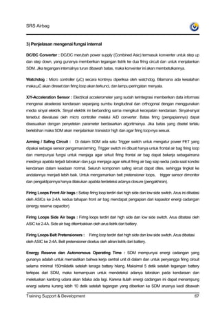 SRS Airbag



3) Penjelasan mengenai fungsi internal

DC/DC Converter : DC/DC merubah power supply (Combined Asic) termasuk konventer untuk step up
dan step down, yang gunanya memberikan tegangan listrik ke dua firing circuit dan untuk menjalankan
SDM. Jika tegangan internalnya turun dibawah batas, maka konventer ini akan membetulkannya.

Watchdog : Micro controller (µC) secara kontinyu diperiksa oleh watchdog. Bilamana ada kesalahan
maka µC akan direset dan firing loop akan terkunci, dan lampu peringatan menyala.

X/Y-Acceleration Sensor : Electrical accelerometer yang sudah terintegrasi memberikan data informasi
mengenai akselerasi kendaraan sepanjang sumbu longitudinal dan orthogonal dengan menggunakan
media sinyal elektrik. Sinyal elektrik ini berbanding sama mengikuti kecepatan kendaraan. Sinyal-sinyal
tersebut dievaluasi oleh micro controller melalui A/D converter. Batas firing (pengapiannya) dapat
disesuaikan dengan penyetelan parameter berdasarkan algoritmanya. Jika batas yang disetel terlalu
berlebihan maka SDM akan menjalankan transistor high dan agar firing loop-nya sesuai.

Arming / Safing Circuit :      Di dalam SDM ada satu Trigger switch untuk mengatur power FET yang
dipakai sebagai sensor pengaman/arming. Trigger switch ini dibuat hanya untuk frontal air bag firing loop
dan mempunyai fungsi untuk menjaga agar sirkuit firing frontal air bag dapat bekerja sebagaimana
mestinya apabila terjadi tabrakan dan juga menjaga agar sirkuit firing air bag siap sedia pada saat kondisi
kendaraan dalam keadaan normal. Seluruh komponen safing sircuit dapat dites, sehingga tingkat ke
andalannya menjadi lebih baik. Untuk mengamankan belt pretensioner loops,             trigger sensor dimonitor
dan pengaktipannya hanya dilakukan apabila terdeteksi adanya closure (pengakhiran).

Firing Loops Front Air bags : Setiap firing loop terdiri dari high side dan low side switch. Arus ini dibatasi
oleh ASICs ke 2-4A. kedua tahapan front air bag mendapat pengapian dari kapasitor energi cadangan
(energy reserve capacitor).

Firing Loops Side Air bags : Firing loops terdiri dari high side dan low side switch. Arus dibatasi oleh
ASIC ke 2-4A. Side air bag ditembakkan oleh arus listrik dari battery.

Firing Loops Belt Pretensioners :       Firing loop terdiri dari high side dan low side switch. Arus dibatasi
oleh ASIC ke 2-4A. Belt pretensioner dicetus oleh aliran listrik dari battery.

Energy Reserve dan Autonomous Operating Time : SDM mempunyai energi cadangan yang
gunanya adalah untuk memastikan bahwa kerja central unit di dalam dan untuk penyangga firing circuit
selama minimal 150milidetik setelah tenaga battery hilang. Maksimal 5 detik setelah tegangan battery
terlepas dari SDM, maka kemampuan untuk mendeteksi adanya tabrakan pada kendaraan dan
meletuskan kantong udara akan tidaka ada lagi. Karena itulah energi cadangan ini dapat menampung
energi selama kurang lebih 10 detik setelah tegangan yang diberikan ke SDM arusnya kecil dibawah

Training Support & Development                                                                              67
 