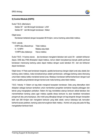 SRS Airbag


5) Control Module (ESPS)

Sudut T.B.D. (ditentukan)
    Sekitar 30° dari titik tengah kendaraan : LAW
    Sekitar 45° dari titik tengah kendaraan : Maker

Objek keras
    Kendaraan tertabrak dengan kecepatan 80 Km/jam, namun kantong udara tidak meletus.

T.B.D. velocity
    9 MPH atau dibawahnya           Tidak meletus
    9 - 12 MPH                      Meletus atau tidak
    12 MPH atau diatasnya           Harus meletus

Sudut T.B.D.       karena aturan,     jika kendaraan mengalami tabrakan dari sudut 30• sebelah kiri/kanan
depan, DAB atau PAB diharapkan dapat meletus, namun dalam kenyataannya banyak pabrik pembuat
kendaraan merancang kantong udara dapat meletus dengan sudut tabrakan 45• dari sisi kiri/kanan
depan kendaraan.

Objek keras       Pada saat kendaraan bergerak, apabila benturannya dengan objek lunak atau elastis dan
kantong udara meletus, maka konsekwensinya adalah pemborosan, sehingga kantong udara dirancang
untuk tidak meletus ketika menabrak benda lunas. Meskipun kendaraan terlihat berbenturan dengan kuat
namun apabila yang tertabrak dengan benda lunak maka kantong udara tidak meletus.

T.B.D. Velocity      Sistem air bag tidak mengenal kecepatan kendaraan. Data yang ditampilkan disini
disiapkan sebagai bantuan tambahan untuk memberikan pengertian tambahan kepada pelanggan dan
teknisi yang mengerjakan perbaikan. Sistem Air bag mendeteksi adanya benturan akibat tabrakan dan
memerintahkan kantong udara agar meletus apabila dirasa benturan itu akan berakibat mencederai
pengemudi atau penumpangnya. Jika mobil yang dilengkapi dengan air bag bergerak dengan kecepatan
lebih dari 200 Km/jam dan mengalami benturan yang tidak sekali, namun beberapa kali, kemudian
berhenti secara perlahan, kantong udara kemungkinan tidak meletus . Kontrol unit yang ada pada Air Bag
mengabaikan benturan kecil.




Training Support & Development                                                                        79
 