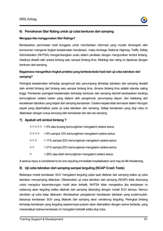 SRS Airbag


6) Pemahanan Star Rating untuk uji coba benturan dari samping

Mengapa kita menggunakan Star Ratings?

Berdasarkan permintaan hasil konggres untuk memberikan informasi yang mudah dimengerti oleh
komsumen mengenai tingkat keselamatan kendaraan, maka lembaga National Highway Traffic Safety
Administration (NHTSA) mengembangkan suatu sistem penilaian dengan mengunakan simbol bintang.
Hasilnya diwakli oleh antara bintang satu sampai bintang lima. Metologi star rating ini diperluas dengan
benturan dari samping.

Bagaimana mengartikan tingkat proteksi yang berbeda-beda hasil dari uji coba tabrakan dari
samping?

Peringkat keselamatan terhadap pengemudi dan penumpang terhadap tabrakan dari samping diwakili
oleh simbol bintang dari bintang satu sampai bintang lima, dimana bintang lima adalah standar paling
tinggi. Pemberian peringkat keselamatan terhadap benturan dari samping diambil berdasarkan kecilnya
kemungkinan cedera badan yang dialami oleh pengemudi, penumpang depan, dan belakang dari
kecelakaan tabrakan yang terjadi dari samping kendaraan. Cedera kepala tidak termasuk dalam hitungan
aspek yang diperhatikan pada uji coba tabrakan dari samping. Setiap kendaraan yang diuji coba ini
ditabrakan dengan cukup kencang oleh kendaraan lain dari sisi samping

7) Apakah arti simbol bintang ?

                    = 5% atau kurang kemungkinan mengalami cedera serius

                    = 6% sampai 10% kemungkinan mengalami cedera serius

                    = 11% sampai 20% kemungkinan mengalami cedera serius

                    = 21% sampai 25% kemungkinan mengalami cedera serius

                    = 26% atau lebih kemungkinan mengalami cedera serius

A serious injury is considered to be one requiring immediate hospitalization and may be life threatening.

8) Uji coba tabrakan dari samping sampai terguling (NCAP Crash Tests)

Beberapa model kendaraan SUV mengalami terguling pada saat ditabrak dari samping ketika uji coba
tabrakan menyamping dilakukan. Dikarenakan uji coba tabrakan dari samping (NCAP) tidak dirancang
untuk mengukur kecenderungan mobil akan terbalik, NHTSA tidak mengetahui jika kendaraan ini
cederung akan terguling ketika ditabrak dari samping dibanding dengan model SUV lainnya. Namun
demikian uji coba tetap dilakukan. Berdasarkan pengalaman kecelakaan tabrakan yang sudah-sudah,
biasanya kendaraan SUV yang ditabrak dari samping akan cenderung terguling. Peringkat bintang
terhadap kendaraan yang terguling seperermpat putaran akan ditampilkan dengan warna berbeda, yang
menandakan bahwa kendaraan ini mengalami terbalik ketika diuji coba.


Training Support & Development                                                                              91
 