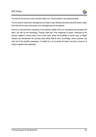 SRS Airbag


The price of one dummy is over a hundred million won. Dummy family is very expensive family.

The car used for crash test is damaged but car inside is safe, therefore dummies will not be broken easily.
Dummies can be used continuously, and a damaged part can be replaced.

Dummy is a test tool that is necessary in the research institute of the car manufacture that develops and
sells a car with its own technology. Through crash test, if the magnitude of impact, measured by the
sensors installed in various parts of the human body, shows the possibility of human injury or fatality,
research and development for securing crash safety shall be done. Accordingly, various opinions may
exist, but for the benefit of passenger, it is better for a car to absorb all impact, and only a minimum of
impact is applied to the passenger.




Training Support & Development                                                                          93
 