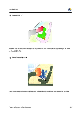 SRS Airbag


3) Child under 12




Children who are less than 59 inches (150Cm) tall may be hit in the head by air bag inflating at 200 miles
an hour (322 km/h).



4) Infant in a safety seat




Very small children in a rear-facing safety seat in the front may be slammed face-first into the backrest.




Training Support & Development                                                                               95
 