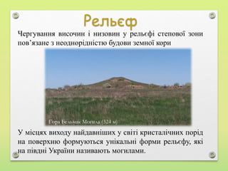 У місцях виходу найдавніших у світі кристалічних порід
на поверхню формуються унікальні форми рельєфу, які
на півдні України називають могилами.
Чергування височин і низовин у рельєфі степової зони
пов’язане з неоднорідністю будови земної кори
Гора Бельмак Могила (324 м)
 