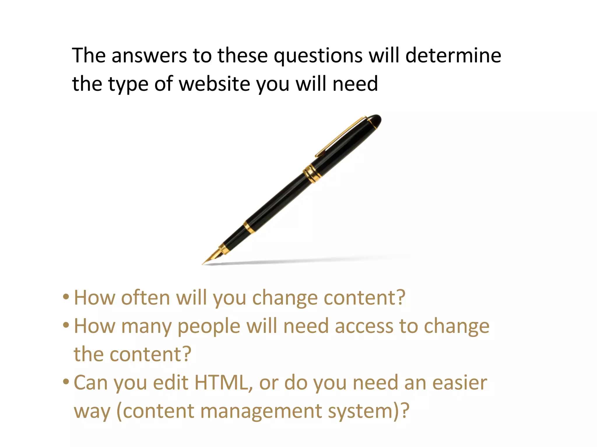 How often will you change content? How many people will need access to change the content? Can you edit HTML, or do you need an easier way (content management system)? The answers to these questions will determine the type of website you will need 