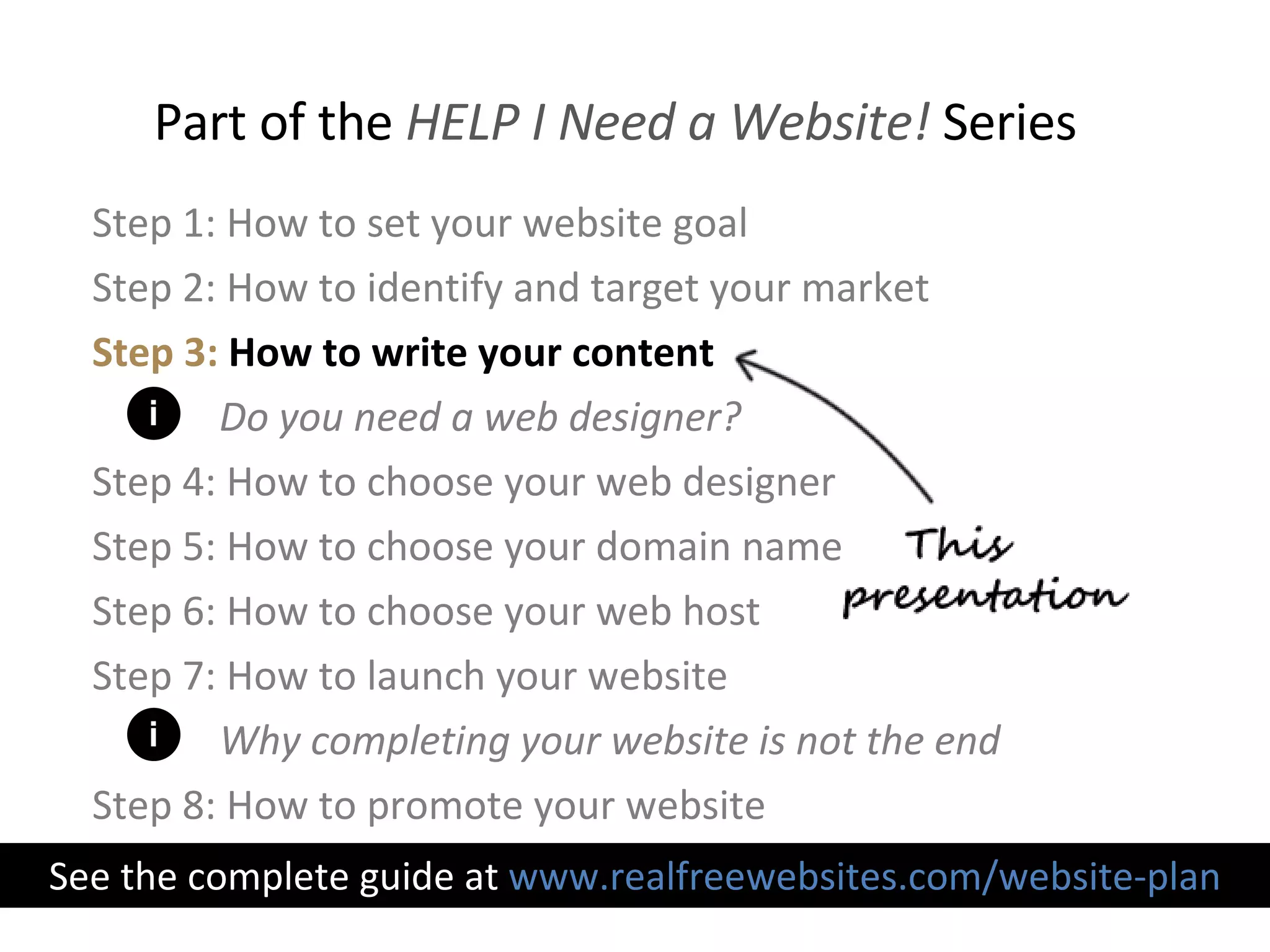 Step 1: How to set your website goal Step 2: How to identify and target your market Step 3:   How to write your content Do you need a web designer? Step 4: How to choose your web designer Step 5: How to choose your domain name Step 6: How to choose your web host Step 7: How to launch your website Why completing your website is not the end Step 8: How to promote your website Part of the  HELP I Need a Website!  Series See the complete guide at  www.realfreewebsites.com/website-plan i i 