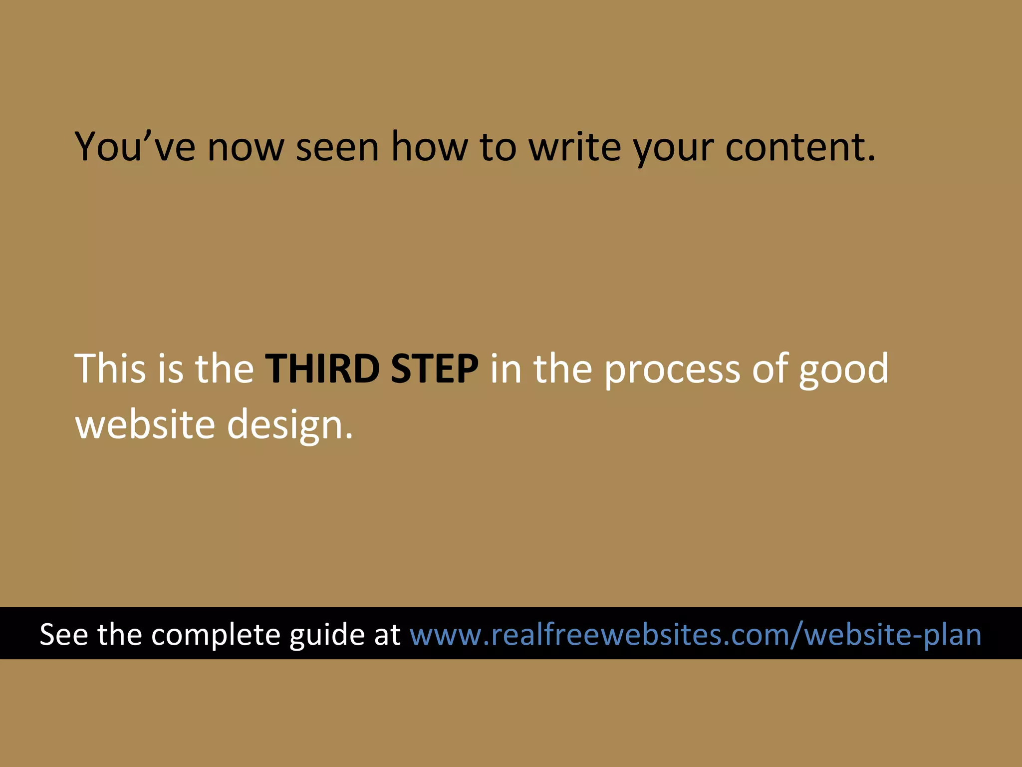 You’ve now seen how to write your content. This is the  THIRD STEP  in the process of good website design. See the complete guide at  www.realfreewebsites.com/website-plan 