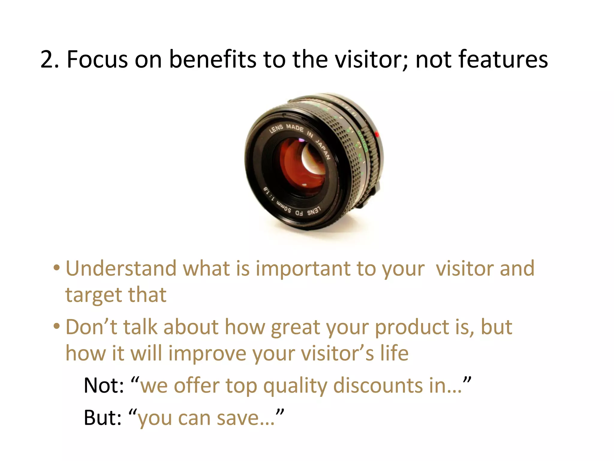 2. Focus on benefits to the visitor; not features Understand what is important to your  visitor and target that Don’t talk about how great your product is, but how it will improve your visitor’s life Not: “ we offer top quality discounts in… ” But: “ you can save… ” 