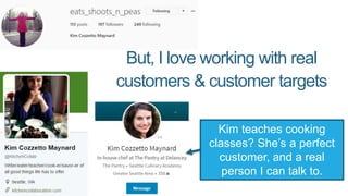 But, I love working with real
customers & customer targets
Kim teaches cooking
classes? She’s a perfect
customer, and a re...