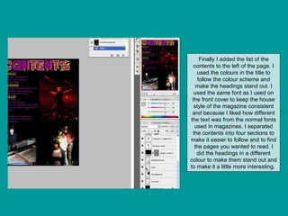 Finally I added the list of the contents to the left of the page. I used the colours in the title to follow the colour scheme and make the headings stand out. I used the same font as I used on the front cover to keep the house style of the magazine consistent and because I liked how different the text was from the normal fonts used in magazines. I separated the contents into four sections to make it easier to follow and to find the pages you wanted to read. I did the headings in a different colour to make them stand out and to make it a little more interesting.  