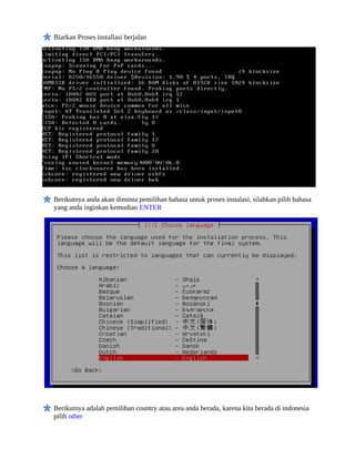 Biarkan Proses installasi berjalan
Berikutnya anda akan diminta pemilihan bahasa untuk proses instalasi, silahkan pilih bahasa
yang anda inginkan kemudian ENTER
Berikutnya adalah pemilihan country atau area anda berada, karena kita berada di indonesia
pilih other
 