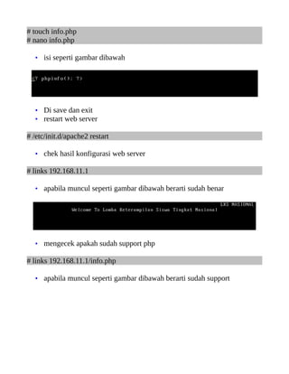 # touch info.php
# nano info.php
• isi seperti gambar dibawah
• Di save dan exit
• restart web server
# /etc/init.d/apache2 restart
• chek hasil konfigurasi web server
# links 192.168.11.1
• apabila muncul seperti gambar dibawah berarti sudah benar
• mengecek apakah sudah support php
# links 192.168.11.1/info.php
• apabila muncul seperti gambar dibawah berarti sudah support
 