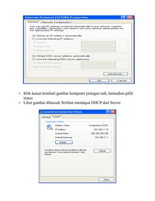 • Klik kanan kembali gambar komputer jaringan tadi, kemudian pilih
status
• Lihat gambar dibawah Terlihat mendapat DHCP dari Server
 