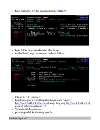 • hasil dari telnet terlihat ada dalam folder INBOX
• buka folder inbox tersebut dan lihat isinya
• terlihat hasil pengiriman email berhasil dikirim
• tekan Ctrl + C untuk exit
• bagaimana jika webmail tersebut tanpa tanda / seperti
http://mail.lks11.sch.id/webmail tetapi langsung http://mail.lks11.sch.id
muncul halaman webmail....?
• Virtualhost lah solusinya...
• pertama pindah ke directory apache
# cd /etc/apache2
 