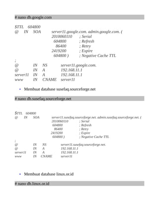 # nano db.google.com
$TTL 604800
@ IN SOA server11.google.com. admin.google.com. (
2010060110 ; Serial
604800 ; Refresh
86400 ; Retry
2419200 ; Expire
604800 ) ; Negative Cache TTL
;
@ IN NS server11.google.com.
@ IN A 192.168.11.1
server11 IN A 192.168.11.1
www IN CNAME server11
• Membuat database susefaq.sourceforge.net
# nano db.susefaq.sourceforge.net
$TTL 604800
@ IN SOA server11.susefaq.sourceforge.net. admin.susefaq.sourceforge.net. (
2010060110 ; Serial
604800 ; Refresh
86400 ; Retry
2419200 ; Expire
604800 ) ; Negative Cache TTL
;
@ IN NS server11.susefaq.sourceforge.net.
@ IN A 192.168.11.1
server11 IN A 192.168.11.1
www IN CNAME server11
• Membuat database linux.or.id
# nano db.linux.or.id
 