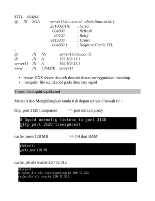 $TTL 604800
@ IN SOA server11.linux.or.id. admin.linux.or.id. (
2010060110 ; Serial
604800 ; Refresh
86400 ; Retry
2419200 ; Expire
604800 ) ; Negative Cache TTL
;
@ IN NS server11.linux.or.id.
@ IN A 192.168.11.1
server11 IN A 192.168.11.1
www IN CNAME server11
• restart DNS server dan cek domain diatas menggunakan nslookup
• mengedit file squid.conf pada directory squid
# nano /etc/squid/squid.conf
Mencari dan Menghilangkan tanda # di depan scripts dibawah ini :
http_port 3128 transparent => port default proxy
cache_mem 128 MB => 1/4 dari RAM
cache_dir ufs /cache 250 32 512
 
