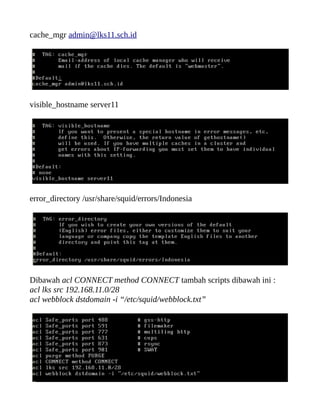 cache_mgr admin@lks11.sch.id
visible_hostname server11
error_directory /usr/share/squid/errors/Indonesia
Dibawah acl CONNECT method CONNECT tambah scripts dibawah ini :
acl lks src 192.168.11.0/28
acl webblock dstdomain -i “/etc/squid/webblock.txt”
 