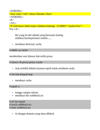 <STRONG>
<font color="red">Akses Ditolak</font>
</STRONG>
<P>
</UL>
<P>Informasi lebih lanjut silahkan hubungi <A HREF="mailto:%w">
%w</A>.
file yang di edit adalah yang berwarna kuning
silahkan bereksperimen sendiri......
• membuat directory cache
# mkdir -p /cache
memberikan user khusus hak milik proxy
# chown -R proxy:proxy /cache
• stop terlebih dahulu layanan squid untuk membuat cache
# /etc/init.d/squid stop
• membuat cache
# squid -z
• tunggu sampai selesai
• membuat file webblock.txt
# cd /etc/squid/
# touch webblock.txt
# nano webblock.txt
• isi dengan domain yang akan diblock
 