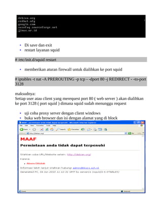 • Di save dan exit
• restart layanan squid
# /etc/init.d/squid restart
• memberikan aturan firewall untuk dialihkan ke port squid
# iptables -t nat -A PREROUTING -p tcp - -dport 80 -j REDIRECT - -to-port
3128
maksudnya:
Setiap user atau client yang merequest port 80 ( web server ) akan dialihkan
ke port 3128 ( port squid ) dimana squid sudah menunggu request
• uji coba proxy server dengan client windows
• buka web browser dan isi dengan alamat yang di block
 