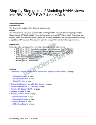 Step-by-Step guide of Modeling HANA views
into BW in SAP BW 7.4 on HANA
About this Document
Business Case
This document is based on Sales Business case scenarios.
Purpose
This manual aims to help you to understand the modeling of HANA views into BW and reporting based on
BW providers in SAP BW on HANA. This kind of processing is done in SAP BW on HANA. This manual also
provides details of the steps involved in creating and modeling HANA views and migrating to BW and creating
a report based BW providers. This document is created solely with the intention of sharing information.
Pre-requisites
Following are the pre-requisites for performing the tasks presented in this manual:
• SAP BW on HANA 7.4 installed on the server with packages sp4 (SAPKW74004).
• SAP BW on HANA 7.3.1 installed on the server with packages sp9 (SAPKW73109).
• SAP BW on HANA 7.3 installed on the server with packages sp10 (SAPKW73010).
• HANA database upgraded to version HANA SPS 06 and above.
• BW authorization and Analytic privileges.
• Knowledge of BO Objects.
• Knowledge of BO Data services.
Contents
1 Overview of Transient provider, Virtual provider and Composite provider in BW 7.4 on page
1.1 Transient Provider on page
1.2 Composite Provider on page
1.3 Virtual Provider on page
2 Source Data Extraction (using BO Data Services) on page
3 Source Data Extraction (LO Extraction) on page
4 Modeling BW Objects in BW 7.4 on page
5 Modeling in HANA on page
6 Modeling in BW on HANA on page
6.1 Transient Provider on page
6.2 Composite Provider on page
6.3 Virtual Provider on page
6.4 BEx Query Designer on page
Generated by Jive on 2014-11-25+01:00
1
 