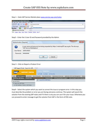 Create SAP OSS Note by www.sapkshare.com

Step 1 – Goto SAP Service Market place www.service.sap.com/notes

Step2 – Enter the S User ID and Password provided by the Admin

Step 3 – Click on Report a Product Error

Step4 – Select the system which you want to correct the issue or program error. In this step you
must describe the problem or error you are facing and press continue. The system will search the
solution from the existing SAP notes and if it there is any you can use it for your issue. Otherwise you
can proceed to enter message to get the solution from SAP in the form of OSS note.

2009 Copy rights reserved by www.sapkshare.com

Page 1

 