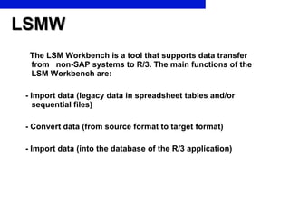 LSMW The LSM Workbench is a tool that supports data transfer from  non-SAP systems to R/3. The main functions of the LSM Workbench are: - Import data (legacy data in spreadsheet tables and/or  sequential files) - Convert data (from source format to target format) - Import data (into the database of the R/3 application) 