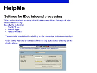HelpMe Settings for IDoc inbound processing This can be obtained from the initial LSMW screen Menu: Settings     Idoc Inbound Processing Specify the following: File/tRFC port Partner Type Partner Number These can be maintained by clicking on the respective buttons on the right. Click on the Activate IDoc Inbound Processing button after entering all the details above. 