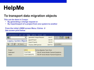 HelpMe To transport data migration objects This can be done in 2 ways: By generating a change request or By import/export of a project from one system to another From the initial LSMW screen Menu: Extras      See screen print below 