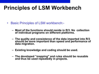 Principles of LSM Workbench Basic Principles of LSM workbench:- Most of the functions should reside in R/3. No  collection of individual programs on different platforms. The quality and consistence of the data imported into R/3 should be more important than speed and performance of data migration. Existing knowledge and coding should be used. The developed ”mapping" and rules should be reusable and thus be used repeatedly in projects. 
