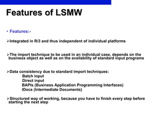 Features of LSMW Features:- Integrated in R/3 and thus independent of individual platforms The import technique to be used in an individual case, depends on the  business object as well as on the availability of standard input programs Data consistency due to standard import techniques: Batch input Direct input BAPIs (Business Application Programming Interfaces) IDocs (Intermediate Documents) Structured way of working, because you have to finish every step before  starting the next step 