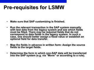 Pre-requisites for LSMW Make sure that SAP customizing is finished. Run the relevant transaction in the SAP system manually with test data from the legacy system and see which fields must be filled. There may be required fields that do not correspond to data fields in the legacy system. In such a case, one should better assign a fixed value or establish an optional field for data transfer. Map the fields in advance in written form: Assign the source fields to the target fields. Determine the form in which non-SAP data will be transferred into the SAP system (e.g. via "Move" or according to a rule). 