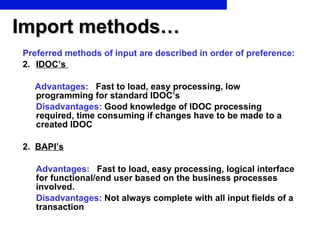 Import methods… Preferred methods of input are described in order of preference : IDOC’s  Advantages:  Fast to load, easy processing, low programming for standard IDOC’s Disadvantages:  Good knowledge of IDOC processing required, time consuming if changes have to be made to a created IDOC 2.  BAPI’s Advantages:  Fast to load, easy processing, logical interface for functional/end user based on the business processes involved. Disadvantages:  Not always complete with all input fields of a transaction 