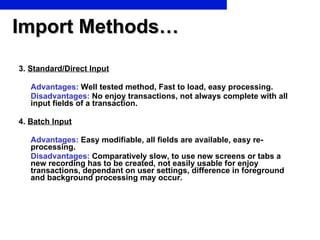 Import Methods… 3.  Standard/Direct Input Advantages:  Well tested method, Fast to load, easy processing. Disadvantages:  No enjoy transactions, not always complete with all input fields of a transaction. 4.  Batch Input Advantages:  Easy modifiable, all fields are available, easy re-processing. Disadvantages:  Comparatively slow, to use new screens or tabs a new recording has to be created, not easily usable for enjoy transactions, dependant on user settings, difference in foreground and background processing may occur. 