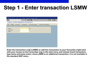 Step 1 - Enter transaction LSMW Enter the transaction code (LSMW) or add this transaction to your favourites (right-click with your mouse on the Favourites map in the start menu and choose Insert transaction, type lsmw and press enter), since LSMW is an additional transaction, it is not available in the standard SAP menu.  