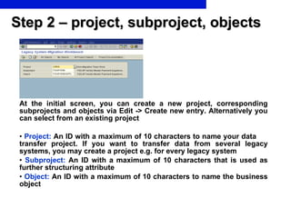 Step 2 – project, subproject, objects At the initial screen, you can create a new project, corresponding subprojects and objects via Edit -> Create new entry. Alternatively you can select from an existing project Project:   An ID with a maximum of 10 characters to name your data  transfer project. If you want to transfer data from several legacy systems, you may create a project e.g. for every legacy system Subproject:   An ID with a maximum of 10 characters that is used as further structuring attribute Object:   An ID with a maximum of 10 characters to name the business object 