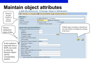 Maintain object attributes Choose if the data transfer is once or periodic Choose method for input of data. If Batch input recording is selected one can enter further recordings by clicking at the arrow In the method to input data from a BAPI, one needs to select the Business Object and the corresponding method. 
