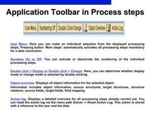 Application Toolbar in Process steps User Menu :  Here you can make an individual selection from the displayed processing steps. Pressing button ‘Main steps’ automatically activates all processing steps mandatory for a data conversion. Numbers On or Off :  You can activate or deactivate the numbering of the individual processing steps. Double click = Display or Double click = Change :  Here, you can determine whether display mode or change mode is selected by double clicking . Object overview :  Displays all object information for the selected object.  Information includes object information, source structures, target structures, structure relations, source fields, target fields, field mapping . Action log :  Displays a detailed overview for all processing steps already carried out. You can reset the action log via the menu path  Extras  ->  Reset Action Log . This action is stored with a reference to the user and the date . 