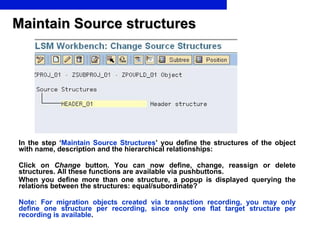 In the step ‘ Maintain Source Structures ’ you define the structures of the object with name, description and the hierarchical relationships: Click on  Change  button. You can now define, change, reassign or delete structures. All these functions are available via pushbuttons. When you define more than one structure, a popup is displayed querying the relations between the structures: equal/subordinate?  Note: For migration objects created via transaction recording, you may only define one structure per recording, since only one flat target structure per recording is available .   Maintain Source structures 