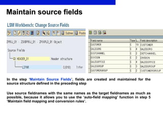 Maintain source fields In the step ‘ Maintain Source Fields ’ , fields are created and maintained for the source structure defined in the preceding step Use source fieldnames with the same names as the target fieldnames as much as possible, because it allows you to use the ‘auto-field mapping’ function in step 5 ‘Maintain field mapping and conversion rules’.   