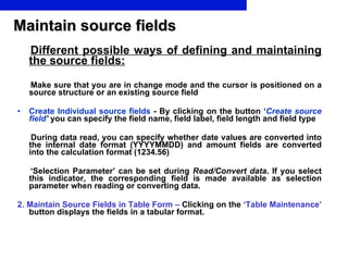 Maintain source fields Different possible ways of defining and maintaining the source fields: Make sure that you are in change mode and the cursor is positioned on a source structure or an existing source field Create Individual source fields  -  By clicking on the button ‘ Create source field ’  you can specify the field name, field label, field length and field type During data read, you can specify whether date values are converted into the internal date format (YYYYMMDD) and amount fields are converted into the calculation format (1234.56) ‘ Selection Parameter’ can be set during  Read/Convert data . If you select this indicator, the corresponding field is made available as selection parameter when reading or converting data. 2. Maintain Source Fields in Table Form  –  Clicking on the  ‘Table Maintenance’  button displays the fields in a tabular format. 