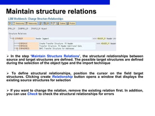Maintain structure relations In the step ‘ Maintain Structure Relations ’ , the structural relationships between source and target structures are defined.   The possible target structures are defined during the selection of the object type and the import technique To define structural relationships, position the cursor on the field target structures. Clicking create  Relationship   button opens a window that displays the existing source structures for selection If you want to change the relation, remove the existing relation first. In addition, you can use  Check  to check the structural relationships for errors 