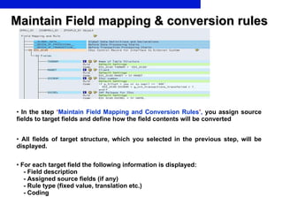 Maintain Field mapping & conversion rules In the step   ‘ Maintain Field Mapping and Conversion Rules ’ ,  you assign source fields to target fields and define how the field contents will be converted All fields of target structure, which you selected in the previous step, will be displayed.   For each target field the following information is displayed: - Field description  - Assigned source fields (if any) - Rule type (fixed value, translation etc.) - Coding 