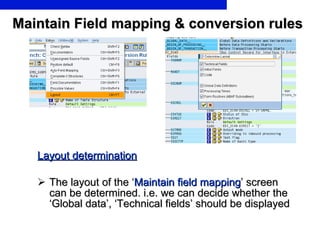 Maintain Field mapping & conversion rules Layout determination The layout of the ‘ Maintain field mapping ’ screen can be determined. i.e. we can decide whether the ‘Global data’, ‘Technical fields’ should be displayed  