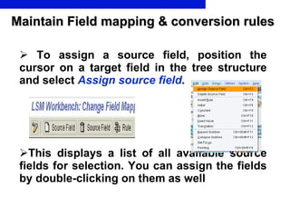 Maintain Field mapping & conversion rules To assign a source field, position the cursor on a target field in the tree structure and select  Assign source field .  This displays a list of all available source fields for selection. You can assign the fields by double-clicking on them  as well 