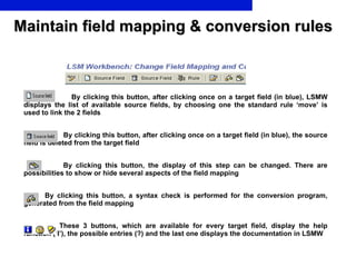 Maintain field mapping & conversion rules By clicking this button, after clicking once on a target field (in blue), LSMW displays the list of available source fields, by choosing one the standard rule ‘move’ is used to link the 2 fields   By clicking this button, after clicking once on a target field (in blue), the source field is deleted from the target field   By clicking this button, the display of this step can be changed. There are possibilities to show or hide several aspects of the field mapping     By clicking this button, a syntax check is performed for the conversion program, generated from the field mapping   These 3 buttons, which are available for every target field, display the help function (‘I’), the possible entries (?) and the last one displays the documentation in LSMW   