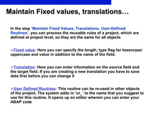 Maintain Fixed values, translations… In the step   ‘ Maintain Fixed Values, Translations, User-Defined Routines ’ ,  you can process the reusable rules of a project, which are defined at project level, so they are the same for all objects Fixed value :  Here you can specify the length, type flag for lowercase/uppercase and value in addition to the name of the field. Translation :  Here you can enter information on the source field and the target field. If you are creating a new translation you have to save data first before you can change it User Defined Routines :  This routine can be re-used in other objects of the project. The system adds in ‘ur_’ to the name that you suggest to use for this routine. It opens up an editor wherein you can enter your ABAP code 